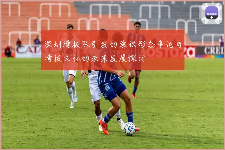 深圳滑板队引发的意识形态争论与滑板文化的未来发展探讨