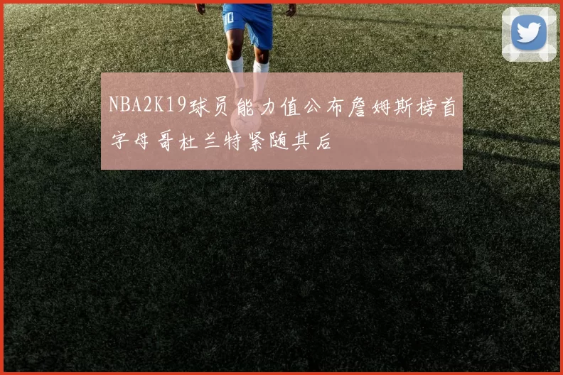 NBA2K19球员能力值公布詹姆斯榜首字母哥杜兰特紧随其后